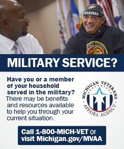 A box with the Michigan Veteran Affairs Agency logo which is a circle with red, white, and blue stars and stripes. It also includes a photo of a bald, dark skinned black man wearing a white dress shirt and tie is looking at a dark-skinned man wearing a black hoodie and hat with a Marine Corp logo. They are both smiling and are in a room with many different flags. Have you or a member of your household served in the military? There may be benefits and resources available to help you through your current situation. Call 1-800-MICH-VET or visit Michigan.gov/MVAA.